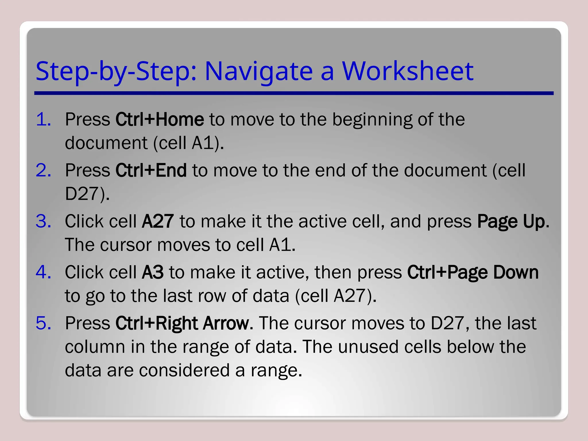 Step-by-Step: Navigate a Worksheet
1. Press Ctrl+Home to move to the beginning of the
document (cell A1).
2. Press Ctrl+End to move to the end of the document (cell
D27).
3. Click cell A27 to make it the active cell, and press Page Up.
The cursor moves to cell A1.
4. Click cell A3 to make it active, then press Ctrl+Page Down
to go to the last row of data (cell A27).
5. Press Ctrl+Right Arrow. The cursor moves to D27, the last
column in the range of data. The unused cells below the
data are considered a range.
 
