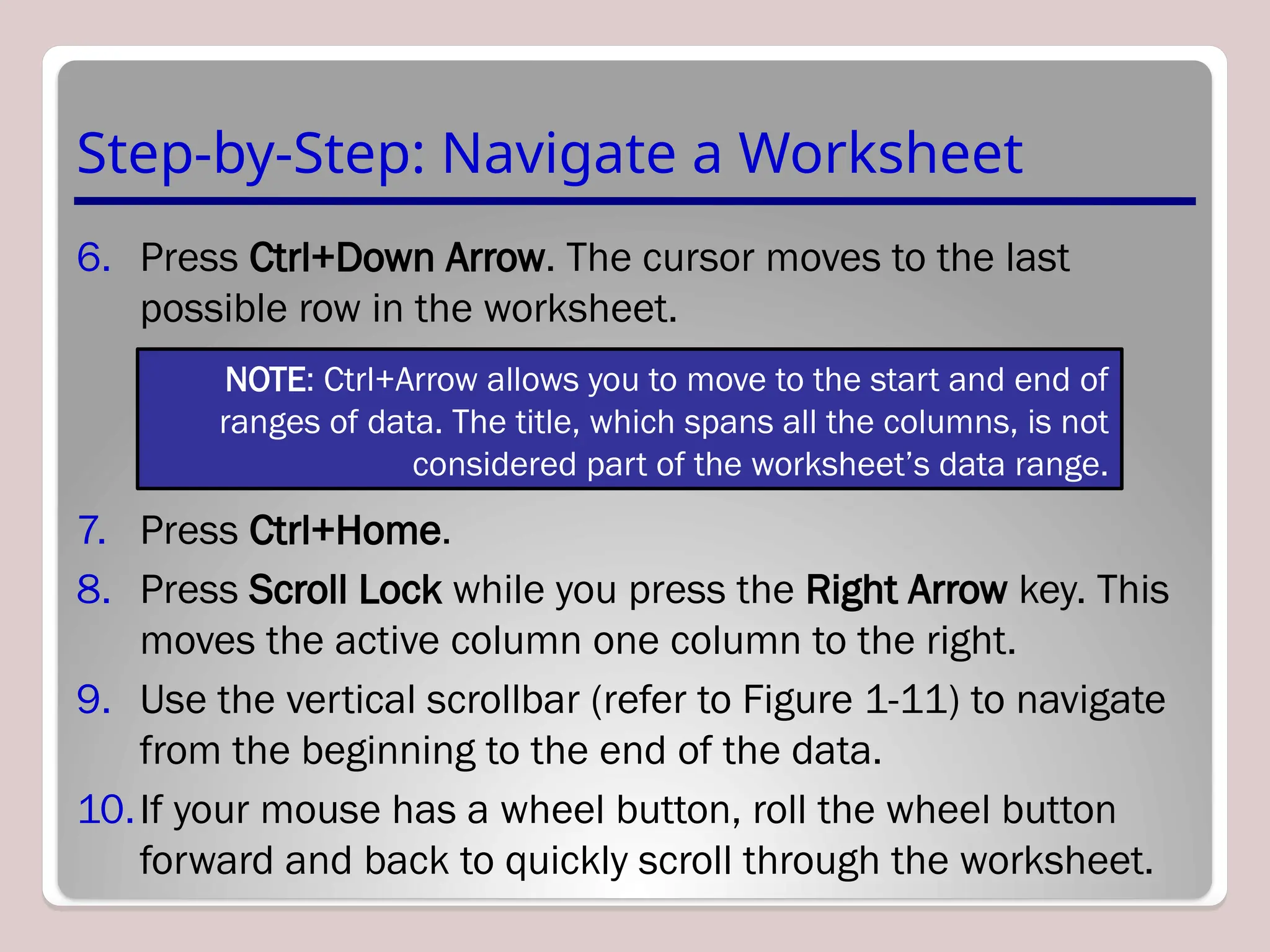 Step-by-Step: Navigate a Worksheet
6. Press Ctrl+Down Arrow. The cursor moves to the last
possible row in the worksheet.
7. Press Ctrl+Home.
8. Press Scroll Lock while you press the Right Arrow key. This
moves the active column one column to the right.
9. Use the vertical scrollbar (refer to Figure 1-11) to navigate
from the beginning to the end of the data.
10.If your mouse has a wheel button, roll the wheel button
forward and back to quickly scroll through the worksheet.
NOTE: Ctrl+Arrow allows you to move to the start and end of
ranges of data. The title, which spans all the columns, is not
considered part of the worksheet’s data range.
 
