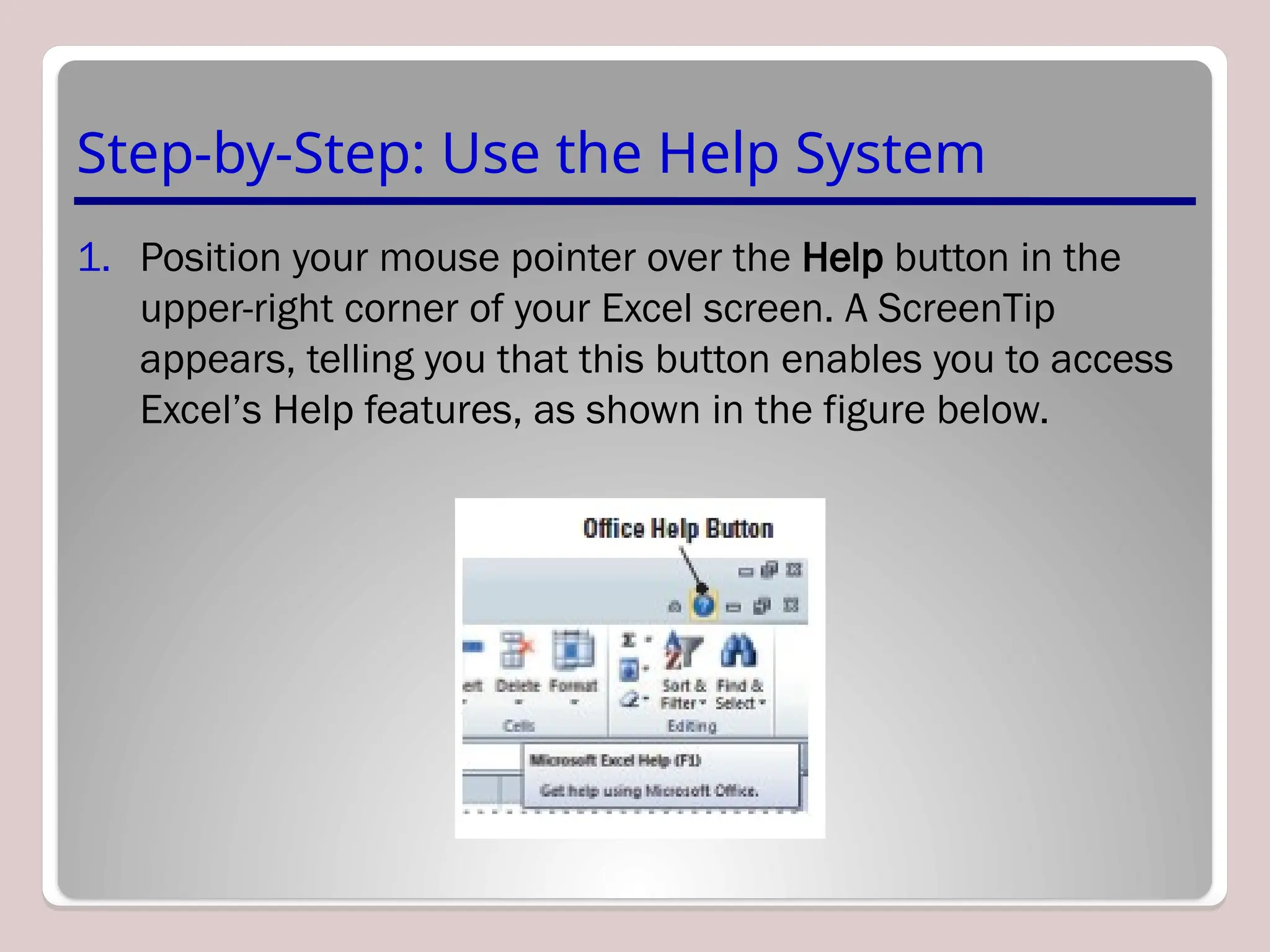 Step-by-Step: Use the Help System
1. Position your mouse pointer over the Help button in the
upper-right corner of your Excel screen. A ScreenTip
appears, telling you that this button enables you to access
Excel’s Help features, as shown in the figure below.
 
