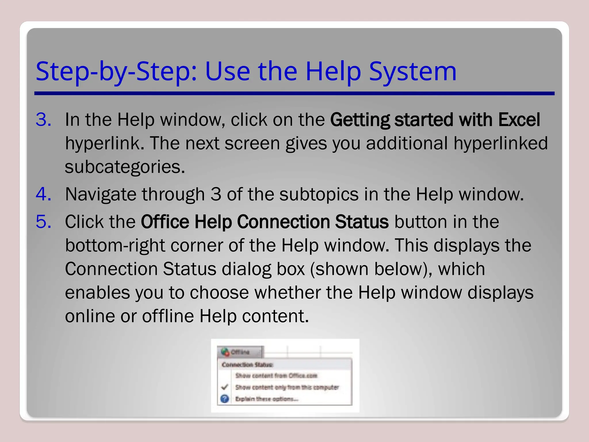 Step-by-Step: Use the Help System
3. In the Help window, click on the Getting started with Excel
hyperlink. The next screen gives you additional hyperlinked
subcategories.
4. Navigate through 3 of the subtopics in the Help window.
5. Click the Office Help Connection Status button in the
bottom-right corner of the Help window. This displays the
Connection Status dialog box (shown below), which
enables you to choose whether the Help window displays
online or offline Help content.
 