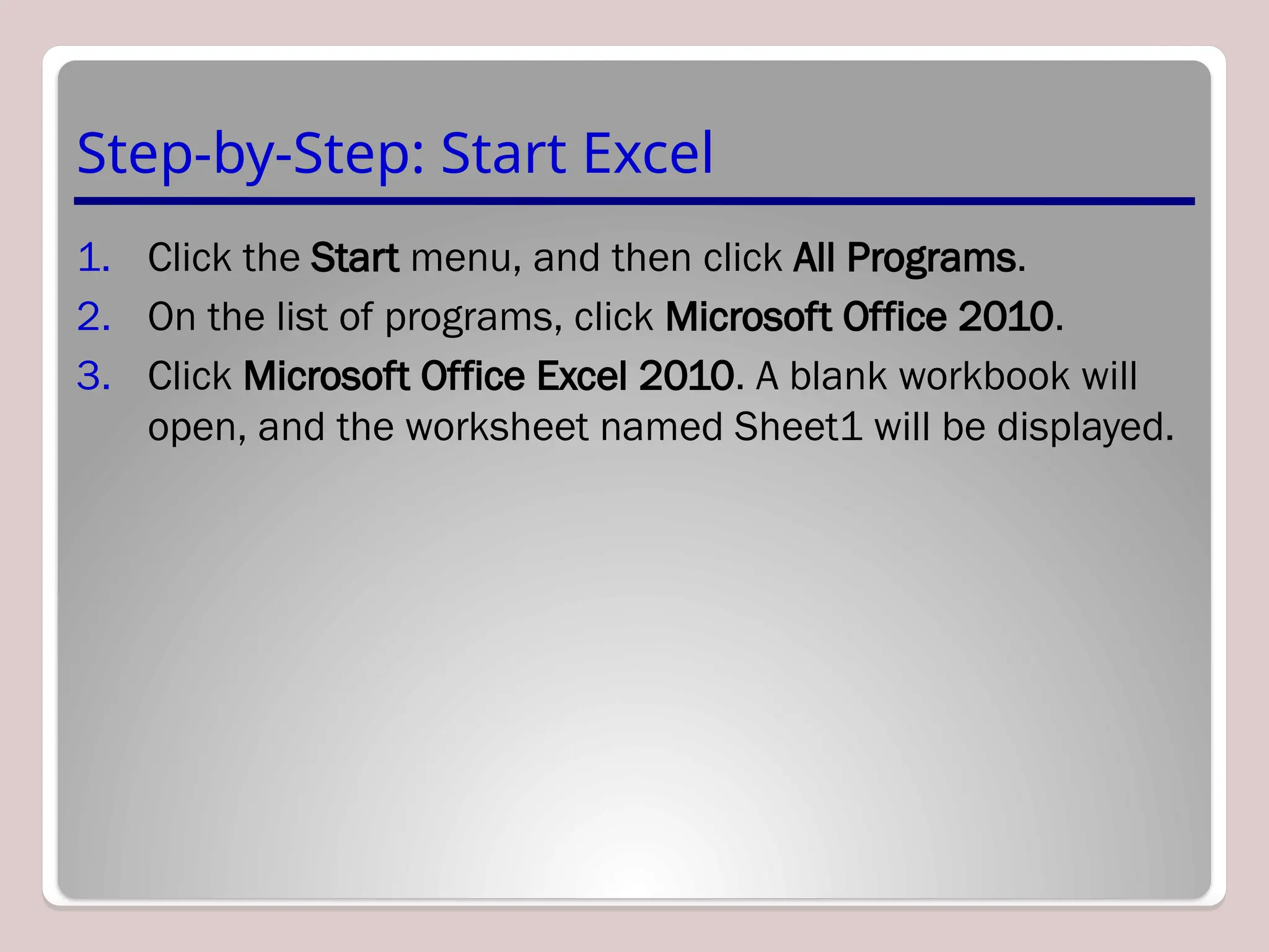 Step-by-Step: Start Excel
1. Click the Start menu, and then click All Programs.
2. On the list of programs, click Microsoft Office 2010.
3. Click Microsoft Office Excel 2010. A blank workbook will
open, and the worksheet named Sheet1 will be displayed.
 
