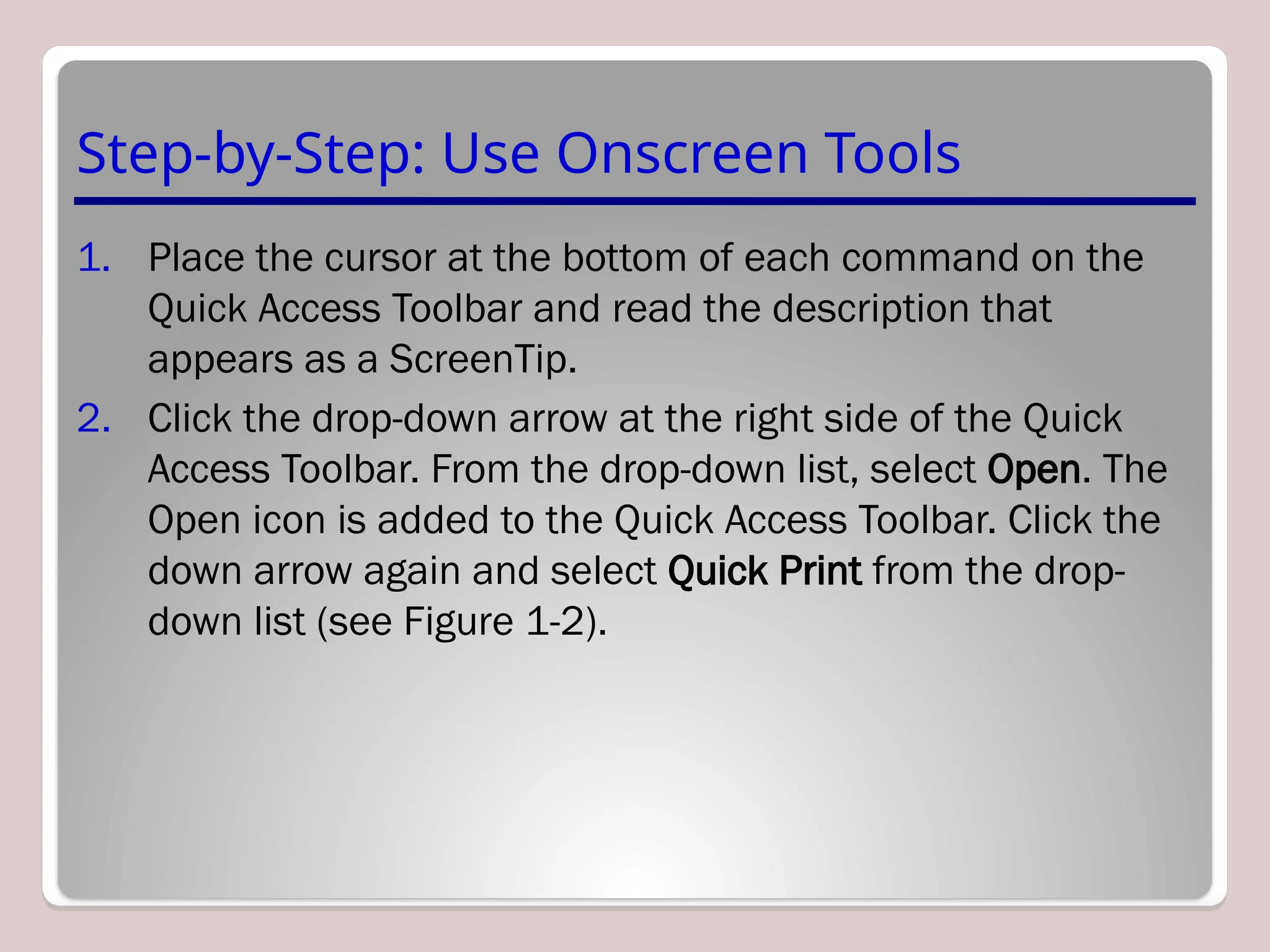 Step-by-Step: Use Onscreen Tools
1. Place the cursor at the bottom of each command on the
Quick Access Toolbar and read the description that
appears as a ScreenTip.
2. Click the drop-down arrow at the right side of the Quick
Access Toolbar. From the drop-down list, select Open. The
Open icon is added to the Quick Access Toolbar. Click the
down arrow again and select Quick Print from the drop-
down list (see Figure 1-2).
 