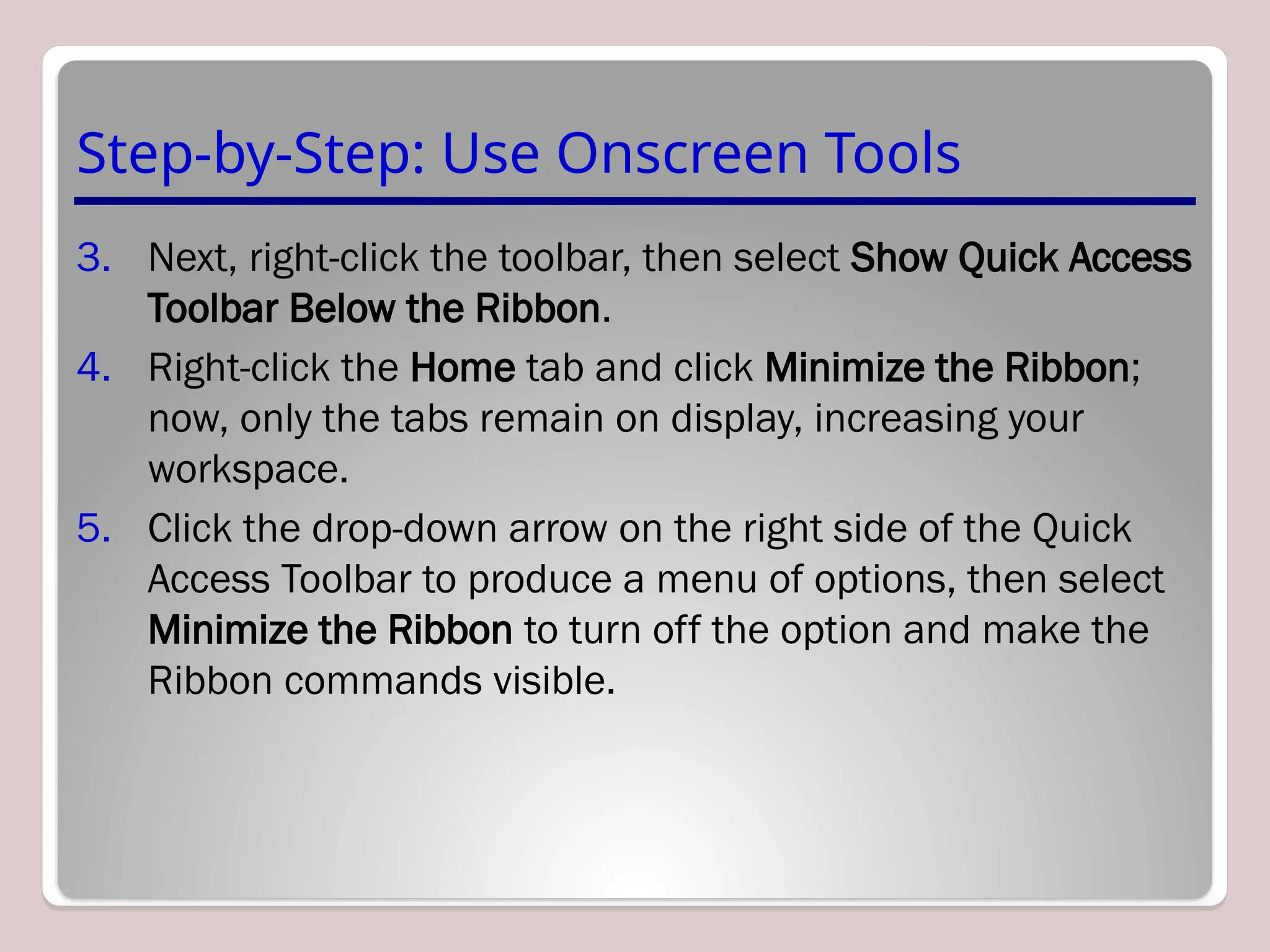 Step-by-Step: Use Onscreen Tools
3. Next, right-click the toolbar, then select Show Quick Access
Toolbar Below the Ribbon.
4. Right-click the Home tab and click Minimize the Ribbon;
now, only the tabs remain on display, increasing your
workspace.
5. Click the drop-down arrow on the right side of the Quick
Access Toolbar to produce a menu of options, then select
Minimize the Ribbon to turn off the option and make the
Ribbon commands visible.
 