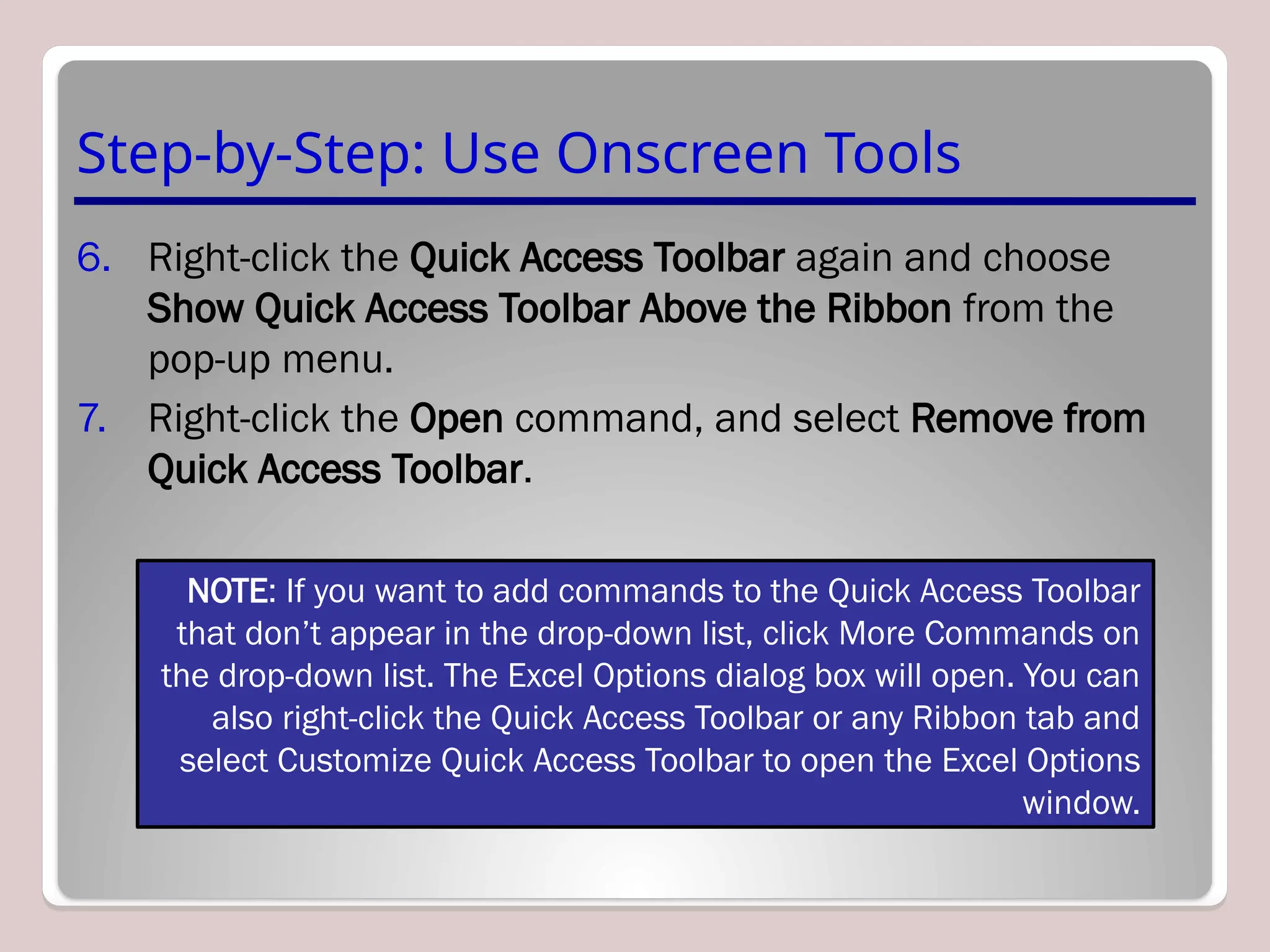 Step-by-Step: Use Onscreen Tools
6. Right-click the Quick Access Toolbar again and choose
Show Quick Access Toolbar Above the Ribbon from the
pop-up menu.
7. Right-click the Open command, and select Remove from
Quick Access Toolbar.
NOTE: If you want to add commands to the Quick Access Toolbar
that don’t appear in the drop-down list, click More Commands on
the drop-down list. The Excel Options dialog box will open. You can
also right-click the Quick Access Toolbar or any Ribbon tab and
select Customize Quick Access Toolbar to open the Excel Options
window.
 