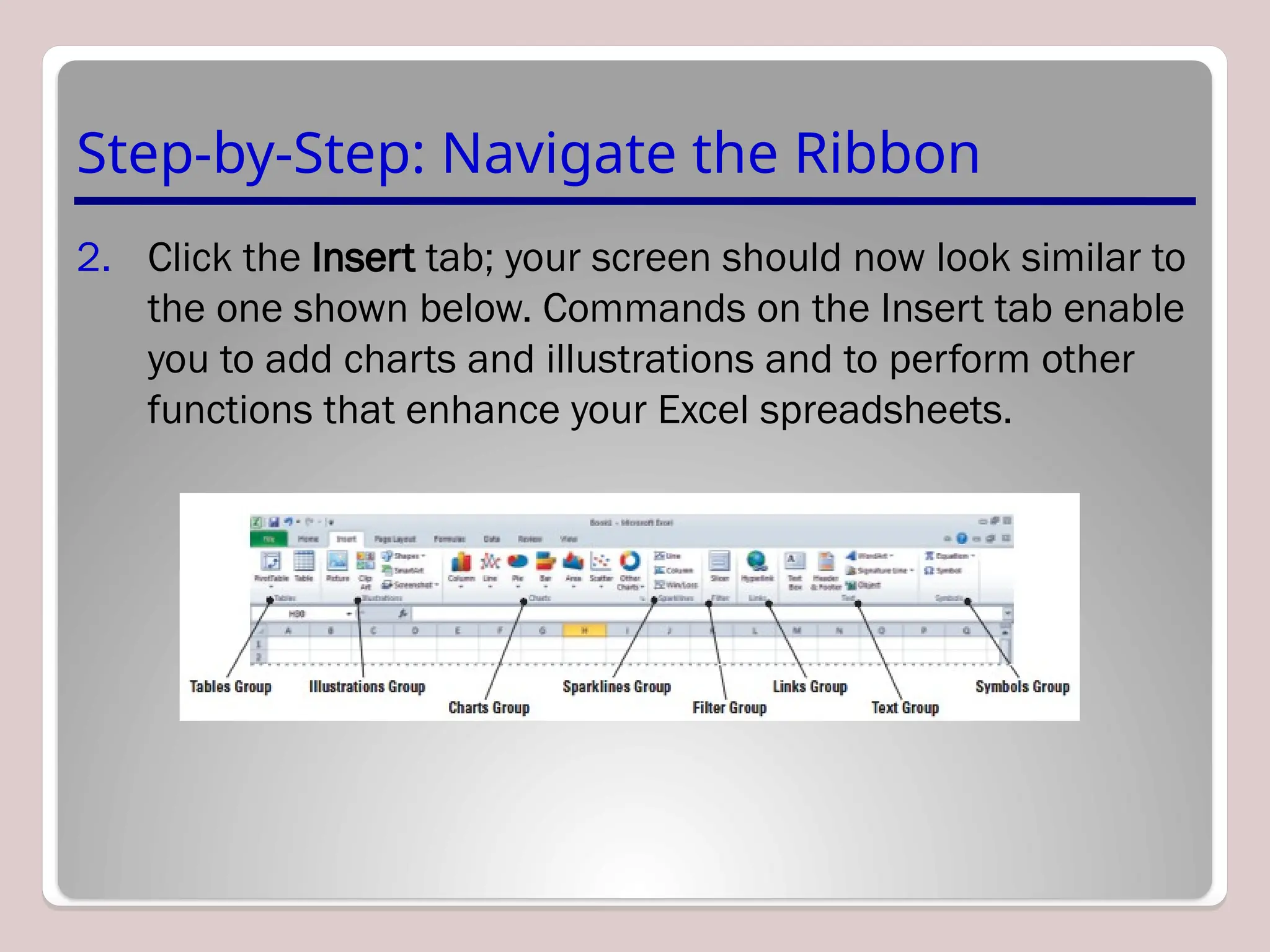 Step-by-Step: Navigate the Ribbon
2. Click the Insert tab; your screen should now look similar to
the one shown below. Commands on the Insert tab enable
you to add charts and illustrations and to perform other
functions that enhance your Excel spreadsheets.
 