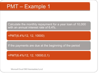 PMT – Example 1
Microsoft Excel 2003 Intermediate Level
Calculate the monthly repayment for a year loan of 10,000
with an annual interest rate of 6.4%.
=PMT(6.4%/12, 12, 10000)
If the payments are due at the beginning of the period
=PMT(6.4%/12, 12, 10000,0,1)
 