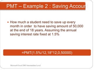 PMT – Example 2 : Saving Account
 How much a student need to save up every
month in order to have saving amount of 50,000
at the end of 18 years. Assuming the annual
saving interest rate fixed at 1.5%
=PMT(1.5%/12,18*12,0,50000)
Microsoft Excel 2003 Intermediate Level
 