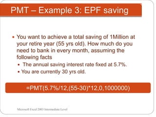 PMT – Example 3: EPF saving
Microsoft Excel 2003 Intermediate Level
 You want to achieve a total saving of 1Million at
your retire year (55 yrs old). How much do you
need to bank in every month, assuming the
following facts
 The annual saving interest rate fixed at 5.7%.
 You are currently 30 yrs old.
=PMT(5.7%/12,(55-30)*12,0,1000000)
 
