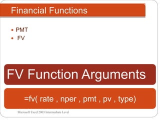 Financial Functions
Microsoft Excel 2003 Intermediate Level
 PMT
 FV
FV Function Arguments
=fv( rate , nper , pmt , pv , type)
 