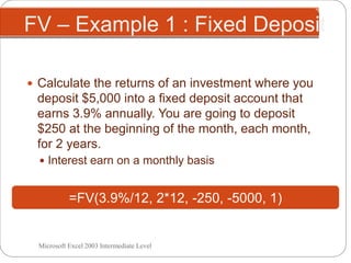 FV – Example 1 : Fixed Deposit
 Calculate the returns of an investment where you
deposit $5,000 into a fixed deposit account that
earns 3.9% annually. You are going to deposit
$250 at the beginning of the month, each month,
for 2 years.
 Interest earn on a monthly basis
=FV(3.9%/12, 2*12, -250, -5000, 1)
Microsoft Excel 2003 Intermediate Level
 