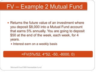 FV – Example 2 Mutual Fund
 Returns the future value of an investment where
you deposit $8,000 into a Mutual Fund account
that earns 5% annually. You are going to deposit
$50 at the end of the week, each week, for 4
years.
 Interest earn on a weekly basis
=FV(5%/52, 4*52, -50, -8000, 0)
Microsoft Excel 2003 Intermediate Level
 