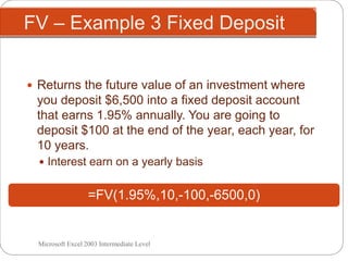 FV – Example 3 Fixed Deposit
 Returns the future value of an investment where
you deposit $6,500 into a fixed deposit account
that earns 1.95% annually. You are going to
deposit $100 at the end of the year, each year, for
10 years.
 Interest earn on a yearly basis
=FV(1.95%,10,-100,-6500,0)
Microsoft Excel 2003 Intermediate Level
 