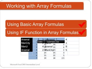Working with Array Formulas
Microsoft Excel 2003 Intermediate Level
A B C
1 Sales Expenses Tax
2 33 34 5
3 55 55 6
4 22 23 2
5 23 25 3
6 25 25 5
7 19 18 2.5
Using IF Function in Array Formulas
Using Basic Array Formulas
Arsenal 3 Liverpool 4
ManCity 2 ManU 1
ManU 4 Arsenal 9
Arsenal 2 ManCity 5
 