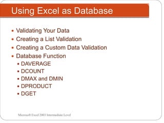 Using Excel as Database
Microsoft Excel 2003 Intermediate Level
 Validating Your Data
 Creating a List Validation
 Creating a Custom Data Validation
 Database Function
 DAVERAGE
 DCOUNT
 DMAX and DMIN
 DPRODUCT
 DGET
 