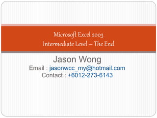 Jason Wong
Email : jasonwcc_my@hotmail.com
Contact : +6012-273-6143
Microsoft Excel 2003
Intermediate Level – The End
 