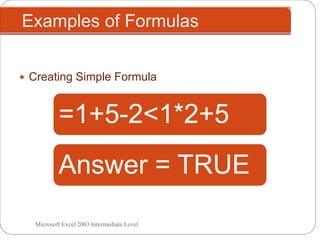 =10-5+2
Examples of Formulas
Microsoft Excel 2003 Intermediate Level
 Creating Simple Formula
=100-5*6=(100-5)*4=2*2^3=(3+3)/2=((4+6)*2)^2=10>2=10-9>2=2+2*3<6+6/3=1+5-2<1*2+5
Answer = 7Answer = 70Answer = 380Answer = 16Answer = 3Answer = 400Answer = TRUEAnswer = FALSEAnswer = FALSEAnswer = TRUE
 