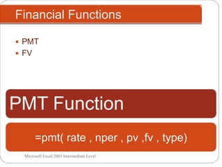 Financial Functions
Microsoft Excel 2003 Intermediate Level
 PMT
 FV
PMT Function
Arguments
=pmt( rate , nper , pv ,fv , type)
 
