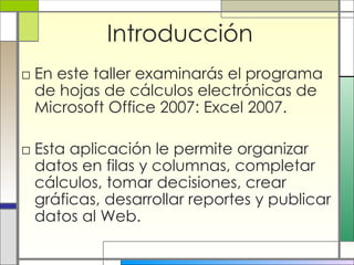 Introducción En este taller examinarás el programa de hojas de cálculos electrónicas de Microsoft Office 2007: Excel 2007. Esta aplicación le permite organizar datos en filas y columnas, completar cálculos, tomar decisiones, crear gráficas, desarrollar reportes y publicar datos al Web. 