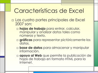 Características de Excel Las cuatro partes principales de Excel 2007 son:  hojas de trabajo  para entrar, calcular, manipular y analizar datos tales como números y texto. gráficas  para representar pictóricamente los datos. base de datos  para almacenar y manipular información.  apoyo al Web  que permite la publicación de hojas de trabajo en formato HTML para la Internet.  