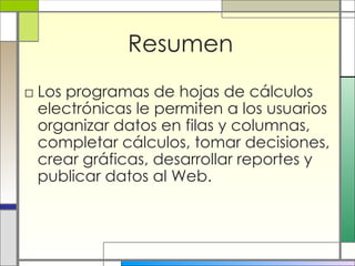 Resumen Los programas de hojas de cálculos electrónicas le permiten a los usuarios  organizar datos en filas y columnas, completar cálculos, tomar decisiones, crear gráficas, desarrollar reportes y publicar datos al Web.  