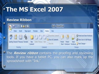 The MS Excel 2007
Review Ribbon




The Review ribbon contains the proofing and reviewing
tools. If you have a tablet PC, you can also mark up the
spreadsheet with “Ink.”
 