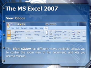 The MS Excel 2007
View Ribbon




The View ribbon has different views available, allows you
to control the zoom view of the document, and lets you
access Macros.
 