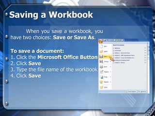 Saving a Workbook
      When you save a workbook, you
have two choices: Save or Save As.

To save a document:
1. Click the Microsoft Office Button
2. Click Save
3. Type the file name of the workbook
4. Click Save
 