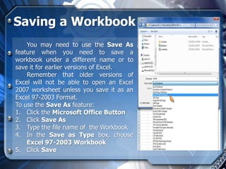 Saving a Workbook
    You may need to use the Save As
feature when you need to save a
workbook under a different name or to
save it for earlier versions of Excel.
    Remember that older versions of
Excel will not be able to open an Excel
2007 worksheet unless you save it as an
Excel 97-2003 Format.
To use the Save As feature:
1. Click the Microsoft Office Button
2. Click Save As
3. Type the file name of the Workbook
4. In the Save as Type box, choose
    Excel 97-2003 Workbook
5. Click Save
 