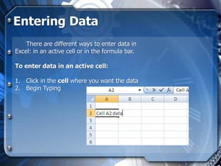 Entering Data
    There are different ways to enter data in
Excel: in an active cell or in the formula bar.

To enter data in an active cell:

1. Click in the cell where you want the data
2. Begin Typing
 