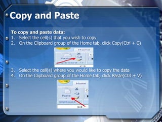 Copy and Paste
To copy and paste data:
1. Select the cell(s) that you wish to copy
2. On the Clipboard group of the Home tab, click Copy(Ctrl + C)




3. Select the cell(s) where you would like to copy the data
4. On the Clipboard group of the Home tab, click Paste(Ctrl + V)
 