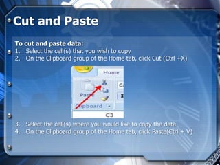 Cut and Paste
To cut and paste data:
1. Select the cell(s) that you wish to copy
2. On the Clipboard group of the Home tab, click Cut (Ctrl +X)




3. Select the cell(s) where you would like to copy the data
4. On the Clipboard group of the Home tab, click Paste(Ctrl + V)
 