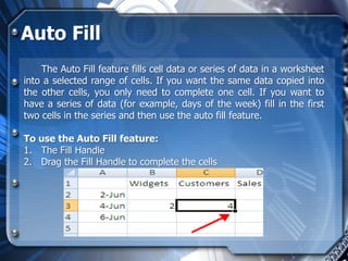 Auto Fill
    The Auto Fill feature fills cell data or series of data in a worksheet
into a selected range of cells. If you want the same data copied into
the other cells, you only need to complete one cell. If you want to
have a series of data (for example, days of the week) fill in the first
two cells in the series and then use the auto fill feature.

To use the Auto Fill feature:
1. The Fill Handle
2. Drag the Fill Handle to complete the cells
 