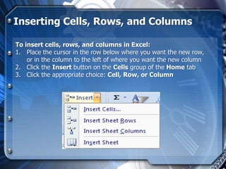 Inserting Cells, Rows, and Columns

To insert cells, rows, and columns in Excel:
1. Place the cursor in the row below where you want the new row,
    or in the column to the left of where you want the new column
2. Click the Insert button on the Cells group of the Home tab
3. Click the appropriate choice: Cell, Row, or Column
 
