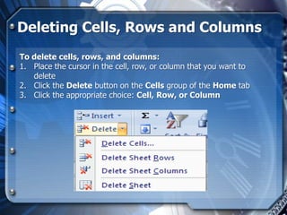Deleting Cells, Rows and Columns
To delete cells, rows, and columns:
1. Place the cursor in the cell, row, or column that you want to
   delete
2. Click the Delete button on the Cells group of the Home tab
3. Click the appropriate choice: Cell, Row, or Column
 