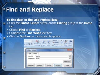 Find and Replace
To find data or find and replace data:
• Click the Find & Select button on the Editing group of the Home
  tab
• Choose Find or Replace
• Complete the Find What text box
• Click on Options for more search options
 