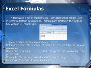 Excel Formulas
    A formula is a set of mathematical instructions that can be used
in Excel to perform calculations. Formulas are started in the formula
box with an = (equal) sign.




There are many elements to and excel formula.
References: The cell or range of cells that you want to use in your
calculation
Operators: Symbols (+, -, *, /, etc.) that specify the calculation to be
performed
Constants: Numbers or text values that do not change
Functions: Predefined formulas in Excel
 