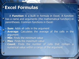 Excel Formulas
   A Function is a built in formula in Excel. A function
has a name and arguments (the mathematical function) in
parentheses. Common functions in Excel:

• Sum: Adds all cells in the argument
• Average: Calculates the average of the cells in the
  argument
• Min: Finds the minimum value
• Max: Finds the maximum value
• Count: Finds the number of cells that contain a
  numerical value within a range of the argument
 