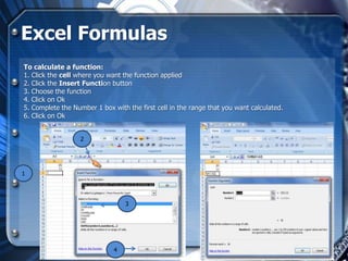Excel Formulas
To calculate a function:
1. Click the cell where you want the function applied
2. Click the Insert Function button
3. Choose the function
4. Click on Ok
5. Complete the Number 1 box with the first cell in the range that you want calculated.
6. Click on Ok


                   2




1




                                  3




                              4
 