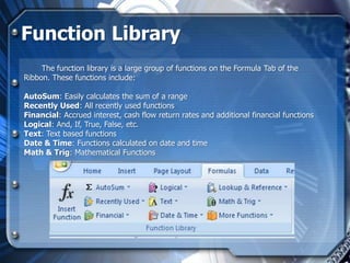 Function Library
     The function library is a large group of functions on the Formula Tab of the
Ribbon. These functions include:

AutoSum: Easily calculates the sum of a range
Recently Used: All recently used functions
Financial: Accrued interest, cash flow return rates and additional financial functions
Logical: And, If, True, False, etc.
Text: Text based functions
Date & Time: Functions calculated on date and time
Math & Trig: Mathematical Functions
 