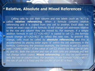 Relative, Absolute and Mixed References

     Calling cells by just their column and row labels (such as "A1") is
called relative referencing. When a formula contains relative
referencing and it is copied from one cell to another, Excel does not
create an exact copy of the formula. It will change cell addresses relative
to the row and column they are moved to. For example, if a simple
addition formula in cell C1"=(A1+B1)" is copied to cell C2, the formula
would change to"=(A2+B2)" to reflect the new row. To prevent this
change, cells must be called by absolute referencing and this is
accomplished by placing dollar signs "$" within the cell addresses in the
formula. Continuing the previous example, the formula in cell C1 would
read "=($A$1+$B$1)" if the value of cell C2 should be the sum of cells
A1 and B1. Both the column and row of both cells are absolute and will
not change when copied. Mixed referencing can also be used where
only the row or column fixed. For example, in the formula"=(A$1+$B2)",
the row of cell A1 is fixed and the column of cell B2 is fixed.
 