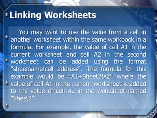 Linking Worksheets
   You may want to use the value from a cell in
another worksheet within the same workbook in a
formula. For example, the value of cell A1 in the
current worksheet and cell A2 in the second
worksheet can be added using the format
"sheetname!cell address". The formula for this
example would be"=A1+Sheet2!A2" where the
value of cell A1 in the current worksheet is added
to the value of cell A2 in the worksheet named
"Sheet2".
 