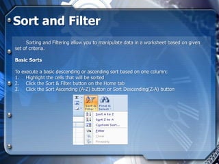 Sort and Filter
     Sorting and Filtering allow you to manipulate data in a worksheet based on given
set of criteria.

Basic Sorts

To execute a basic descending or ascending sort based on one column:
1. Highlight the cells that will be sorted
2. Click the Sort & Filter button on the Home tab
3. Click the Sort Ascending (A-Z) button or Sort Descending(Z-A) button
 