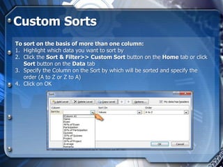 Custom Sorts
To sort on the basis of more than one column:
1. Highlight which data you want to sort by
2. Click the Sort & Filter>> Custom Sort button on the Home tab or click
   Sort button on the Data tab
3. Specify the Column on the Sort by which will be sorted and specify the
   order (A to Z or Z to A)
4. Click on OK
 