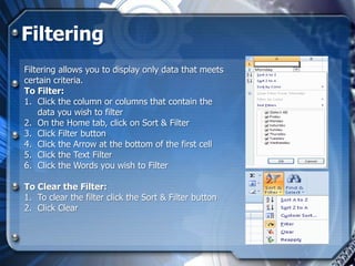 Filtering
Filtering allows you to display only data that meets
certain criteria.
To Filter:
1. Click the column or columns that contain the
    data you wish to filter
2. On the Home tab, click on Sort & Filter
3. Click Filter button
4. Click the Arrow at the bottom of the first cell
5. Click the Text Filter
6. Click the Words you wish to Filter

To Clear the Filter:
1. To clear the filter click the Sort & Filter button
2. Click Clear
 