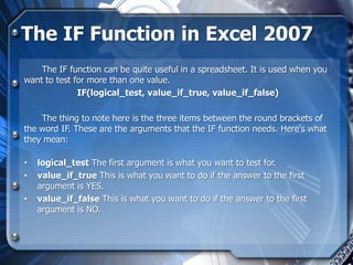 The IF Function in Excel 2007
    The IF function can be quite useful in a spreadsheet. It is used when you
want to test for more than one value.
              IF(logical_test, value_if_true, value_if_false)

    The thing to note here is the three items between the round brackets of
the word IF. These are the arguments that the IF function needs. Here's what
they mean:

•   logical_test The first argument is what you want to test for.
•   value_if_true This is what you want to do if the answer to the first
    argument is YES.
•   value_if_false This is what you want to do if the answer to the first
    argument is NO.
 