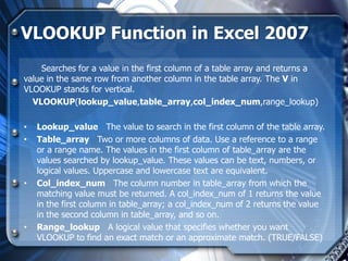 VLOOKUP Function in Excel 2007
    Searches for a value in the first column of a table array and returns a
value in the same row from another column in the table array. The V in
VLOOKUP stands for vertical.
  VLOOKUP(lookup_value,table_array,col_index_num,range_lookup)

•   Lookup_value The value to search in the first column of the table array.
•   Table_array Two or more columns of data. Use a reference to a range
    or a range name. The values in the first column of table_array are the
    values searched by lookup_value. These values can be text, numbers, or
    logical values. Uppercase and lowercase text are equivalent.
•   Col_index_num The column number in table_array from which the
    matching value must be returned. A col_index_num of 1 returns the value
    in the first column in table_array; a col_index_num of 2 returns the value
    in the second column in table_array, and so on.
•   Range_lookup A logical value that specifies whether you want
    VLOOKUP to find an exact match or an approximate match. (TRUE/FALSE)
 