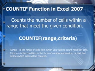 COUNTIF Function in Excel 2007

  Counts the number of cells within a
range that meet the given condition.

            COUNTIF(range,criteria)

•   Range – is the range of cells from which you want to count nonblock cells.
•   Criteria – is the condition in the form of number, expression, or text that
    defines which cells will be counted.
 