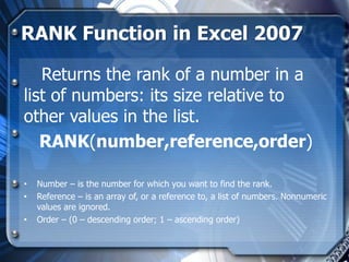 RANK Function in Excel 2007

   Returns the rank of a number in a
list of numbers: its size relative to
other values in the list.
   RANK(number,reference,order)

•   Number – is the number for which you want to find the rank.
•   Reference – is an array of, or a reference to, a list of numbers. Nonnumeric
    values are ignored.
•   Order – (0 – descending order; 1 – ascending order)
 