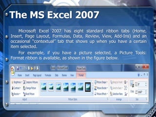 The MS Excel 2007
    Microsoft Excel 2007 has eight standard ribbon tabs (Home,
Insert, Page Layout, Formulas, Data, Review, View, Add-Ins) and an
occasional “contextual” tab that shows up when you have a certain
item selected.
    For example, if you have a picture selected, a Picture Tools:
Format ribbon is available, as shown in the figure below.
 
