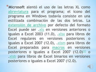 *Microsoft

alentó el uso de las letras XL como
abreviatura para el programa; el icono del
programa en Windows todavía consiste en una
estilizada combinación de las dos letras. La
extensión de archivo por defecto del formato
Excel puede ser .xls en versiones anteriores o
iguales a Excel 2003 (11.0), .xlsx para libros de
Excel regulares en versiones posteriores o
iguales a Excel 2007 (12.0), .xlsm para libros de
Excel preparados para macros en versiones
posteriores o iguales a Excel 2007 (12.0)[2] o
.xlsb para libros de Excel binarios en versiones
posteriores o iguales a Excel 2007 (12.0).

 